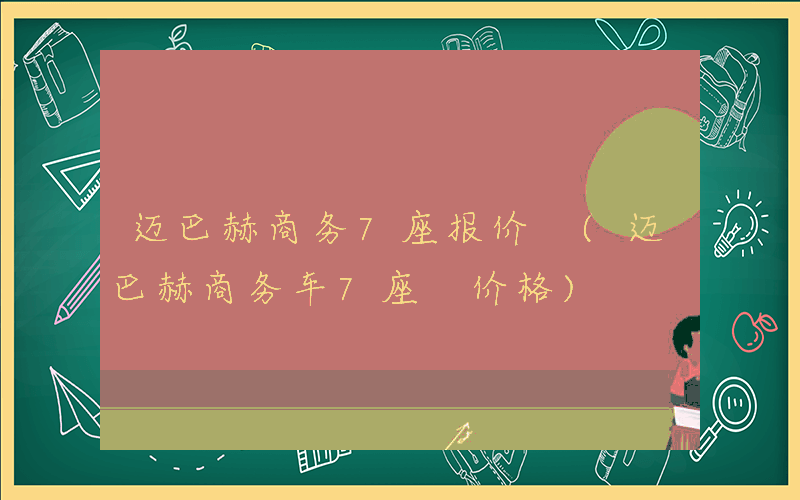 迈巴赫商务7座报价 (迈巴赫商务车7座 价格)